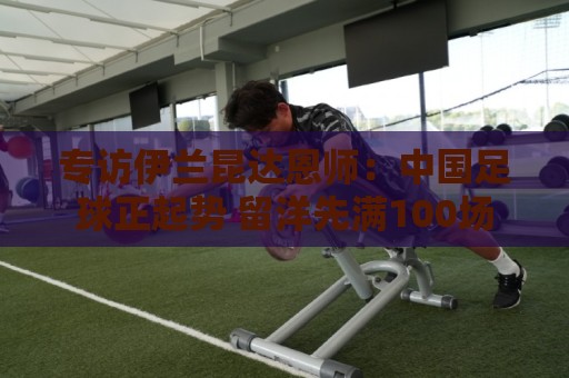 专访伊兰昆达恩师:中国足球正起势 留洋先满100场 专访伊兰昆达恩师:中国足球正起势 留洋先满100场