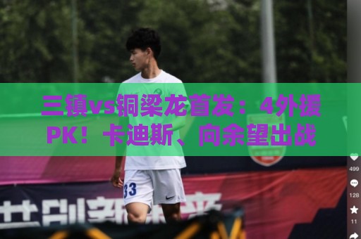 三镇vs铜梁龙首发:4外援PK!卡迪斯、向余望出战,杜月徵替补 三镇vs铜梁龙首发:4外援PK!卡迪斯、向余望出战,杜月徵替补