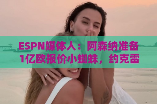 ESPN媒体人：阿森纳准备1亿欧报价小蜘蛛，约克雷斯可能加入交易