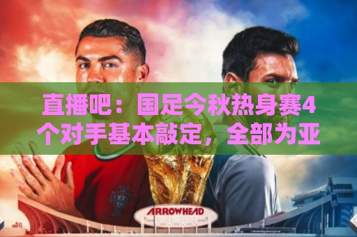 直播吧：国足今秋热身赛4个对手基本敲定，全部为亚洲杯参赛球队