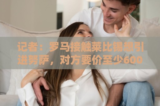 记者:罗马接触莱比锡想引进努萨,对方要价至少6000万欧 记者:罗马接触莱比锡想引进努萨,对方要价至少6000万欧