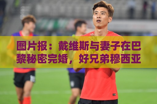 图片报:戴维斯与妻子在巴黎秘密完婚,好兄弟穆西亚拉惊喜现身 图片报:戴维斯与妻子在巴黎秘密完婚,好兄弟穆西亚拉惊喜现身