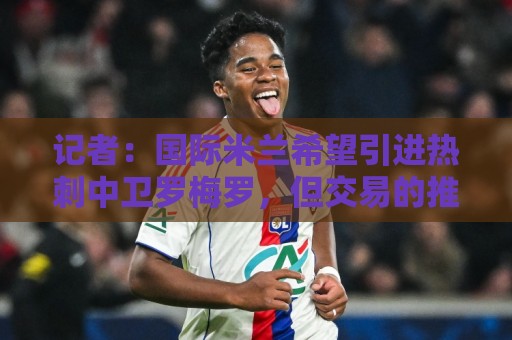 记者:国际米兰希望引进热刺中卫罗梅罗,但交易的推进难度不小 记者:国际米兰希望引进热刺中卫罗梅罗,但交易的推进难度不小