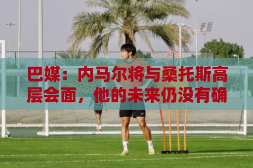 巴媒：内马尔将与桑托斯高层会面，他的未来仍没有确定