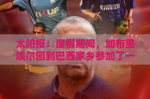 太阳报:度假期间,加布里埃尔回到巴西家乡参加了一场慈善表演赛 太阳报:度假期间,加布里埃尔回到巴西家乡参加了一场慈善表演赛