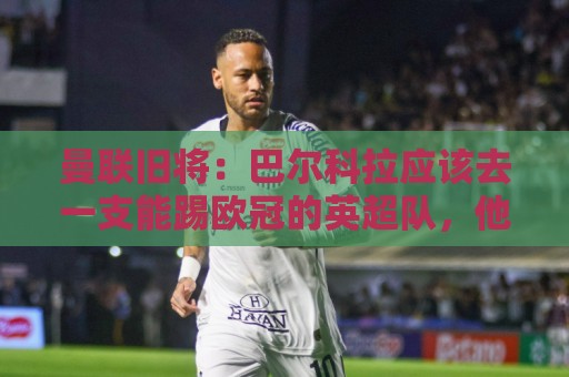 曼联旧将:巴尔科拉应该去一支能踢欧冠的英超队,他已经证明自己 曼联旧将:巴尔科拉应该去一支能踢欧冠的英超队,他已经证明自己
