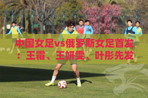 中国女足vs俄罗斯女足首发:王霜、王妍雯、叶彤先发,邵子钦替补 中国女足vs俄罗斯女足首发:王霜、王妍雯、叶彤先发,邵子钦替补