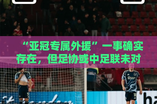 “亚冠专属外援”一事确实存在,但足协或中足联未对外正式公布 “亚冠专属外援”一事确实存在,但足协或中足联未对外正式公布