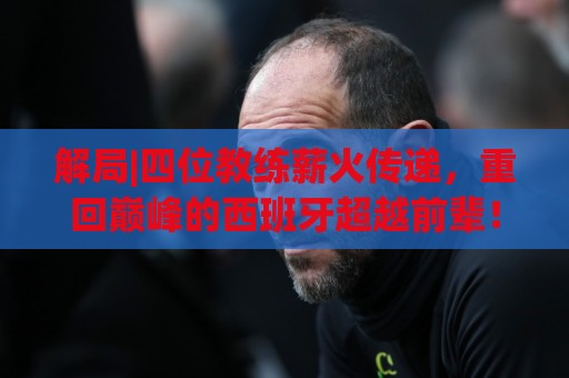 解局|四位教练薪火传递,重回巅峰的西班牙超越前辈! 解局|四位教练薪火传递,重回巅峰的西班牙超越前辈!