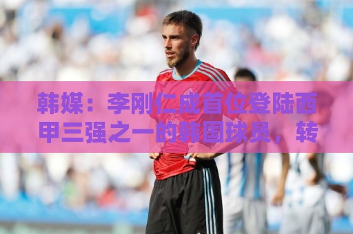 韩媒:李刚仁成首位登陆西甲三强之一的韩国球员,转会费韩国第二 韩媒:李刚仁成首位登陆西甲三强之一的韩国球员,转会费韩国第二
