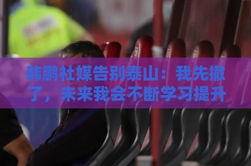 韩鹏社媒告别泰山:我先撤了,未来我会不断学习提升自己,感谢 韩鹏社媒告别泰山:我先撤了,未来我会不断学习提升自己,感谢