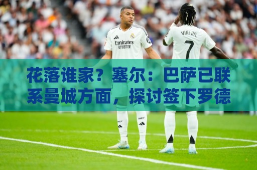 花落谁家?塞尔:巴萨已联系曼城方面,探讨签下罗德里的可能性 花落谁家?塞尔:巴萨已联系曼城方面,探讨签下罗德里的可能性