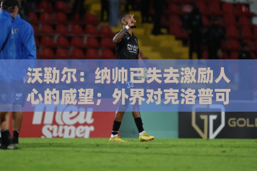 沃勒尔：纳帅已失去激励人心的威望；外界对克洛普可能会更宽容