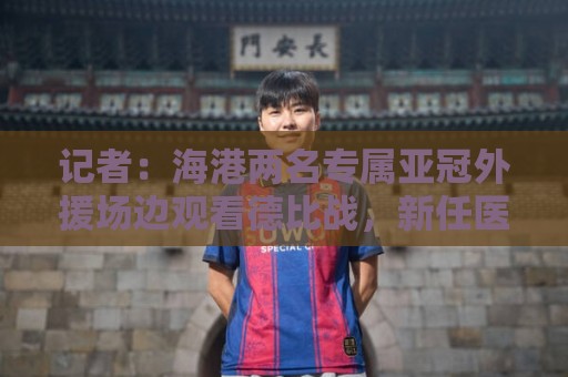 记者:海港两名专属亚冠外援场边观看德比战,新任医务主管到队 记者:海港两名专属亚冠外援场边观看德比战,新任医务主管到队