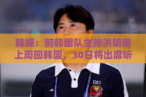 韩媒：前韩国队主帅洪明甫上周回韩国，30日将出席听证会