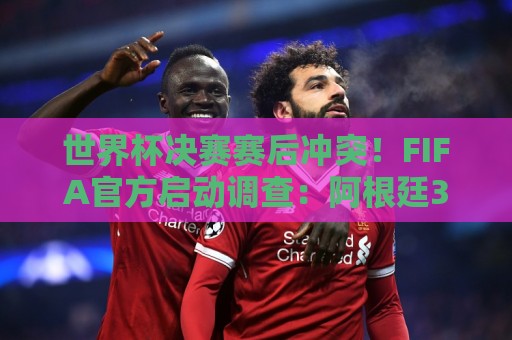 世界杯决赛赛后冲突!FIFA官方启动调查:阿根廷3人被控攻击行为 世界杯决赛赛后冲突!FIFA官方启动调查:阿根廷3人被控攻击行为