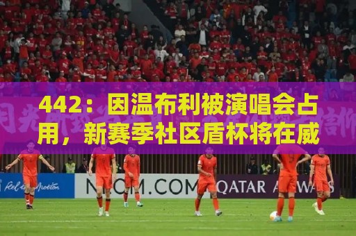 442:因温布利被演唱会占用,新赛季社区盾杯将在威尔士加的夫踢 442:因温布利被演唱会占用,新赛季社区盾杯将在威尔士加的夫踢