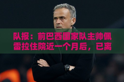 队报:前巴西国家队主帅佩雷拉住院近一个月后,已离开重症监护室 队报:前巴西国家队主帅佩雷拉住院近一个月后,已离开重症监护室