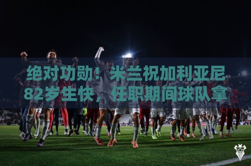 绝对功勋!米兰祝加利亚尼82岁生快,任职期间球队拿5个欧冠冠军 绝对功勋!米兰祝加利亚尼82岁生快,任职期间球队拿5个欧冠冠军