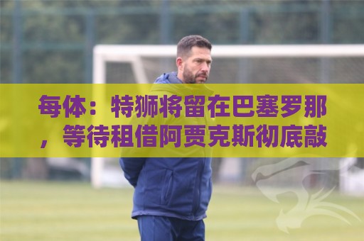 每体:特狮将留在巴塞罗那,等待租借阿贾克斯彻底敲定再去荷兰 每体:特狮将留在巴塞罗那,等待租借阿贾克斯彻底敲定再去荷兰