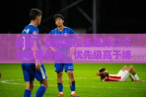 德媒:卖帕利尼亚是拜仁今夏首要任务,优先级高于博伊和萨拉戈萨 德媒:卖帕利尼亚是拜仁今夏首要任务,优先级高于博伊和萨拉戈萨