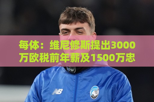 每体:维尼修斯提出3000万欧税前年薪及1500万忠诚奖,老佛爷不满 每体:维尼修斯提出3000万欧税前年薪及1500万忠诚奖,老佛爷不满