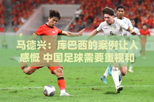 马德兴:库巴西的案例让人感慨 中国足球需要重视和关注国少队 马德兴:库巴西的案例让人感慨 中国足球需要重视和关注国少队