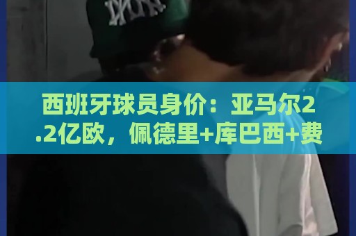西班牙球员身价:亚马尔2.2亿欧,佩德里+库巴西+费尔明均过亿 西班牙球员身价:亚马尔2.2亿欧,佩德里+库巴西+费尔明均过亿