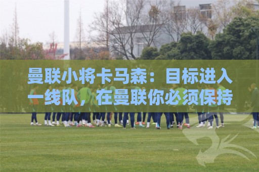 曼联小将卡马森:目标进入一线队,在曼联你必须保持雄心 曼联小将卡马森:目标进入一线队,在曼联你必须保持雄心
