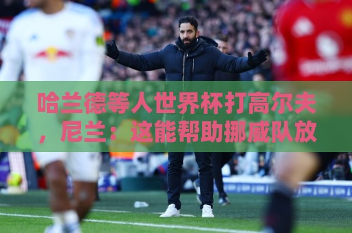 哈兰德等人世界杯打高尔夫,尼兰:这能帮助挪威队放松心态 哈兰德等人世界杯打高尔夫,尼兰:这能帮助挪威队放松心态