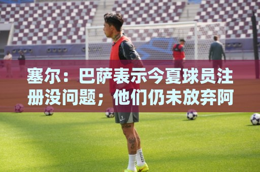 塞尔：巴萨表示今夏球员注册没问题；他们仍未放弃阿尔瓦雷斯