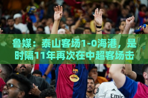鲁媒：泰山客场1-0海港，是时隔11年再次在中超客场击败对手