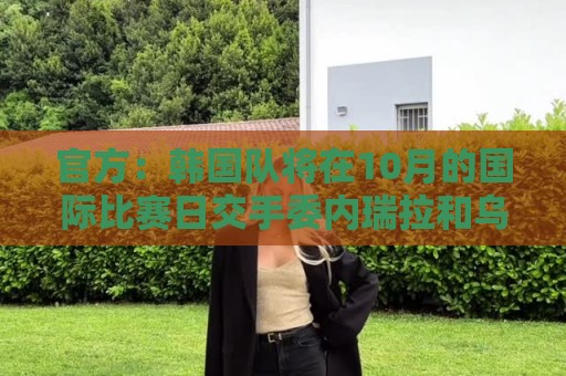官方：韩国队将在10月的国际比赛日交手委内瑞拉和乌兹别克斯坦