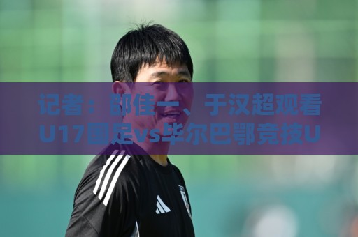 记者：邵佳一、于汉超观看U17国足vs毕尔巴鄂竞技U17