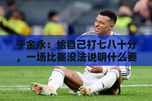 于金永：给自己打七八十分，一场比赛没法说明什么要继续努力