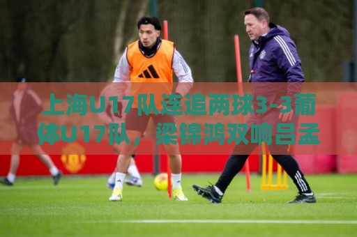 上海U17队连追两球3-3葡体U17队,梁锦鸿双响吕孟洋送助攻 上海U17队连追两球3-3葡体U17队,梁锦鸿双响吕孟洋送助攻