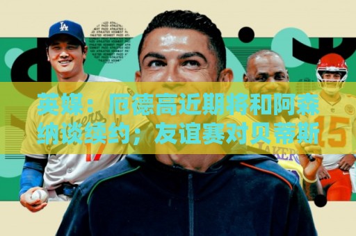 英媒：厄德高近期将和阿森纳谈续约；友谊赛对贝蒂斯他不会出场