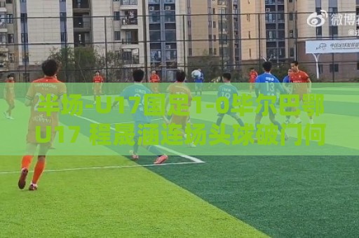 半场-U17国足1-0毕尔巴鄂U17 程晟涵连场头球破门何思凡失单刀