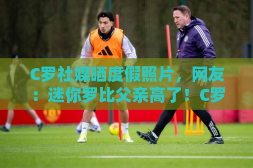 C罗社媒晒度假照片,网友:迷你罗比父亲高了!C罗玩梗:还没哦 C罗社媒晒度假照片,网友:迷你罗比父亲高了!C罗玩梗:还没哦