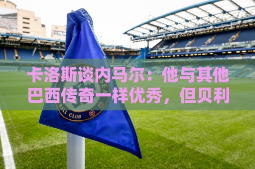 卡洛斯谈内马尔：他与其他巴西传奇一样优秀，但贝利独一无二