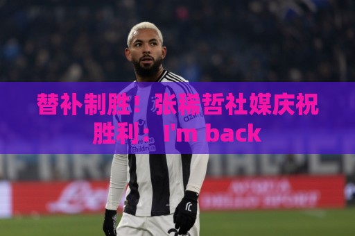 替补制胜！张稀哲社媒庆祝胜利：I'm back
