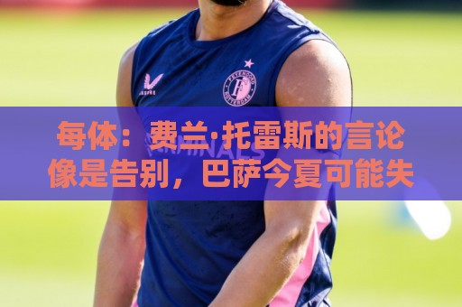每体：费兰·托雷斯的言论像是告别，巴萨今夏可能失去两名中锋