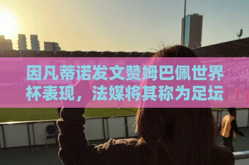 因凡蒂诺发文赞姆巴佩世界杯表现，法媒将其称为足坛最招反感的人