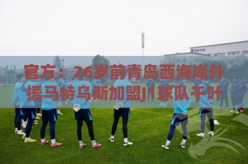 官方：26岁前青岛西海岸外援马特乌斯加盟J1球队千叶市原