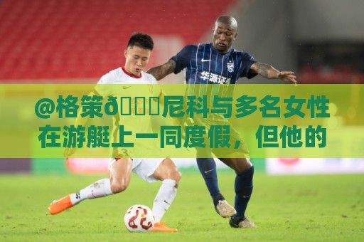 @格策😅尼科与多名女性在游艇上一同度假，但他的女友不在其中