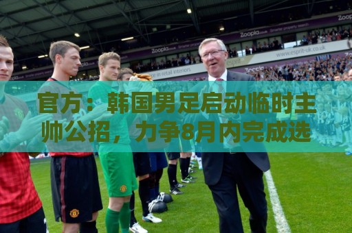 官方:韩国男足启动临时主帅公招,力争8月内完成选帅 官方:韩国男足启动临时主帅公招,力争8月内完成选帅