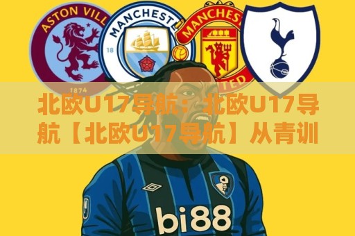 北欧U17导航：北欧U17导航【北欧U17导航】从青训体系到观赛路径的完整地图🌴今晚靠谱最火进球网技巧预选竞投论坛720P集锦