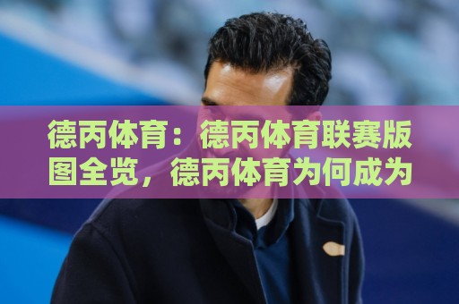 德丙体育：德丙体育联赛版图全览，德丙体育为何成为德国足球的隐形金矿？🌴今晚靠谱最火比球站两球半社区排行信号赔率升盘