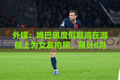 外媒:姆巴佩度假期间在游艇上为女友拍照,预计8月第二周归队 外媒:姆巴佩度假期间在游艇上为女友拍照,预计8月第二周归队