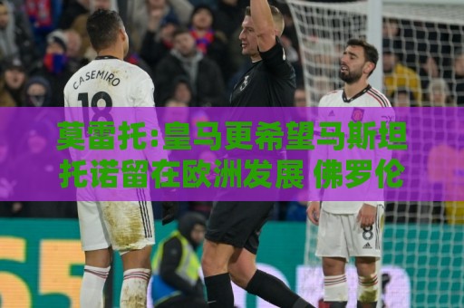 莫雷托:皇马更希望马斯坦托诺留在欧洲发展 佛罗伦萨罗马有意球员 莫雷托:皇马更希望马斯坦托诺留在欧洲发展 佛罗伦萨罗马有意球员